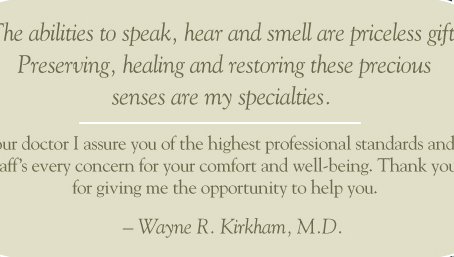 Wayne R. Kirkham, M.D. The abilities to speak, hear and smell are priceless gifts. Preserving, healing and restoring these precious senses are my specialties.  As your doctor I assure you of the highest professional standards and my staff's every concern for your comfort and well-being. Thank you for giving me the opportunity to help you. – Wayne R. Kirkham, M.D. 